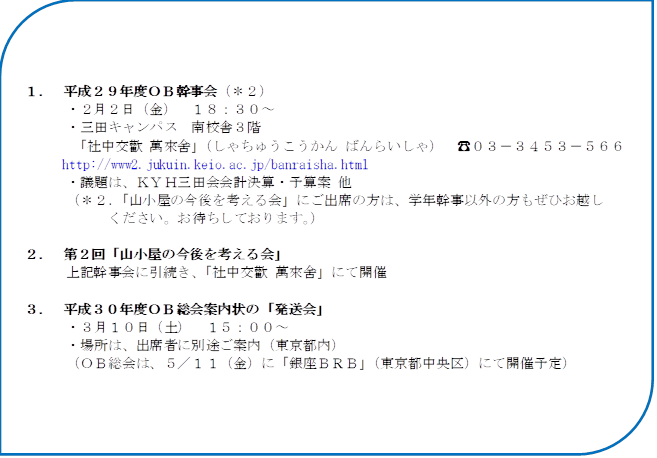 １．	平成２９年度ＯＢ幹事会（＊２）
　　　・２月２日（金）　１８：３０～
　　　・三田キャンパス　南校舎３階
　　　 「社中交歡 萬來舍」（しゃちゅうこうかん ばんらいしゃ）　☎０３－３４５３－５６６１
http://www2.jukuin.keio.ac.jp/banraisha.html
　　　・議題は、ＫＹＨ三田会会計決算・予算案 他
　　　（＊２．「山小屋の今後を考える会」にご出席の方は、学年幹事以外の方もぜひお越し
　　　　　　ください。お待ちしております。）

２．	第２回「山小屋の今後を考える会」
　　　上記幹事会に引続き、「社中交歡 萬來舍」にて開催

３．	平成３０年度ＯＢ総会案内状の「発送会」
　　　・３月１０日（土）　１５：００～
　　　・場所は、出席者に別途ご案内（東京都内）
　　　（ＯＢ総会は、５／１１（金）に「銀座ＢＲＢ」（東京都中央区）にて開催予定）
